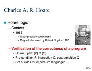 Charles A. R. Hoare
Hoare logic
– Context
• 1969
– Study program correctness
40/76
– Study program correctness
– Original idea sown by Robert Floyd in 1967
– Verification of the correctness of a program
• Hoare triplet: {P} C {Q}
• Pre-condition P, instruction C, post-condition Q
• Set of rules for imperative languages…
 