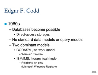 Edgar F. Codd
1960s
– Databases become possible
• Direct-access storages
– No standard data models or query models
42/76
– No standard data models or query models
– Two dominant models
• CODASYL, network model
– “Manual” traversal
• IBM/IMS, hierarchical model
– Relations 1:n only
(Microsoft Windows Registry)
 