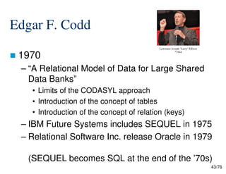 Edgar F. Codd
1970
– “A Relational Model of Data for Large Shared
Data Banks”
• Limits of the CODASYL approach
Lawrence Joseph "Larry" Ellison
*1944
43/76
• Limits of the CODASYL approach
• Introduction of the concept of tables
• Introduction of the concept of relation (keys)
– IBM Future Systems includes SEQUEL in 1975
– Relational Software Inc. release Oracle in 1979
(SEQUEL becomes SQL at the end of the ’70s)
 