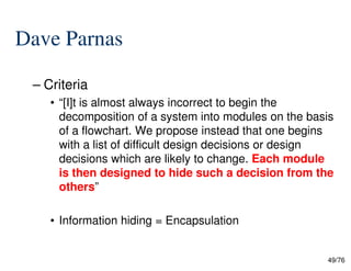 Dave Parnas
– Criteria
• “[I]t is almost always incorrect to begin the
decomposition of a system into modules on the basis
of a flowchart. We propose instead that one begins
49/76
of a flowchart. We propose instead that one begins
with a list of difficult design decisions or design
decisions which are likely to change. Each module
is then designed to hide such a decision from the
others”
• Information hiding = Encapsulation
 