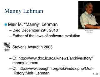 Manny Lehman
Meir M. “Manny” Lehman
– Died December 29th, 2010
– Father of the laws of software evolution
Manny Lehman
*1925 †2010
51/76
Stevens Award in 2003
– Cf. http://www.doc.ic.ac.uk/news/archive/story/
manny-lehman
– Cf. http://www.ieeeghn.org/wiki/index.php/Oral-
History:Meir_Lehman
 