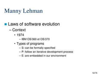 Manny Lehman
Laws of software evolution
– Context
• 1974
– IBM OS/360 et OS/370
52/76
– IBM OS/360 et OS/370
• Types of programs
– S: can be formally specified
– P: follow an iterative development process
– E: are embedded in our environment
 