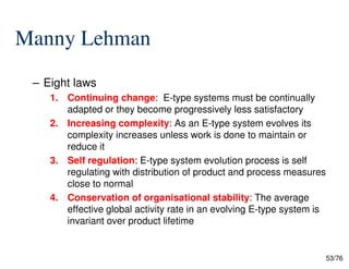 Manny Lehman
– Eight laws
1. Continuing change: E-type systems must be continually
adapted or they become progressively less satisfactory
2. Increasing complexity: As an E-type system evolves its
complexity increases unless work is done to maintain or
53/76
complexity increases unless work is done to maintain or
reduce it
3. Self regulation: E-type system evolution process is self
regulating with distribution of product and process measures
close to normal
4. Conservation of organisational stability: The average
effective global activity rate in an evolving E-type system is
invariant over product lifetime
 