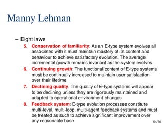 Manny Lehman
– Eight laws
5. Conservation of familiarity: As an E-type system evolves all
associated with it must maintain mastery of its content and
behaviour to achieve satisfactory evolution. The average
incremental growth remains invariant as the system evolves
54/76
incremental growth remains invariant as the system evolves
6. Continuing growth: The functional content of E-type systems
must be continually increased to maintain user satisfaction
over their lifetime
7. Declining quality: The quality of E-type systems will appear
to be declining unless they are rigorously maintained and
adapted to operational environment changes
8. Feedback system: E-type evolution processes constitute
multi-level, multi-loop, multi-agent feedback systems and must
be treated as such to achieve significant improvement over
any reasonable base
 