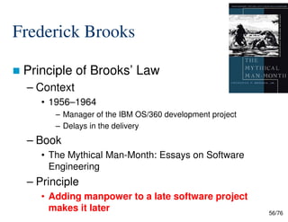 Frederick Brooks
Principle of Brooks’ Law
– Context
• 1956–1964
– Manager of the IBM OS/360 development project
56/76
– Manager of the IBM OS/360 development project
– Delays in the delivery
– Book
• The Mythical Man-Month: Essays on Software
Engineering
– Principle
• Adding manpower to a late software project
makes it later
 