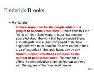 Frederick Brooks
– Rationale
• It takes some time for the people added to a
project to become productive. Brooks calls this the
"ramp up" time. New workers must first become
57/76
"ramp up" time. New workers must first become
educated about the work that has preceded them;
also integrate with a team composed of multiple
engineers who must educate the new worker in their
area of expertise in the code base, day by day
• Communication overheads increase as the
number of people increases. The number of
different communication channels increases along
with the square of the number of people
 