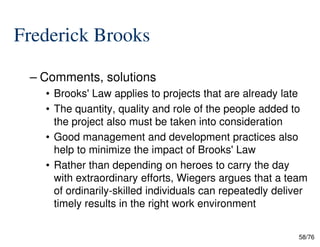 Frederick Brooks
– Comments, solutions
• Brooks' Law applies to projects that are already late
• The quantity, quality and role of the people added to
the project also must be taken into consideration
58/76
the project also must be taken into consideration
• Good management and development practices also
help to minimize the impact of Brooks' Law
• Rather than depending on heroes to carry the day
with extraordinary efforts, Wiegers argues that a team
of ordinarily-skilled individuals can repeatedly deliver
timely results in the right work environment
 