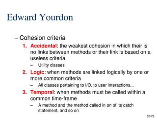 Edward Yourdon
– Cohesion criteria
1. Accidental: the weakest cohesion in which their is
no links between methods or their link is based on a
useless criteria
62/76
useless criteria
– Utility classes
2. Logic: when methods are linked logically by one or
more common criteria
– All classes pertaining to I/O, to user interactions...
3. Temporal: when methods must be called within a
common time-frame
– A method and the method called in on of its catch
statement, and so on
 
