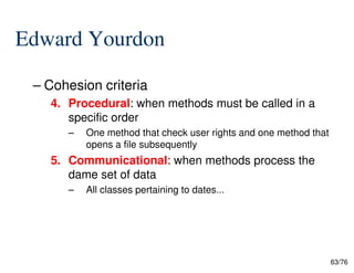 Edward Yourdon
– Cohesion criteria
4. Procedural: when methods must be called in a
specific order
– One method that check user rights and one method that
63/76
– One method that check user rights and one method that
opens a file subsequently
5. Communicational: when methods process the
dame set of data
– All classes pertaining to dates...
 