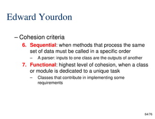 Edward Yourdon
– Cohesion criteria
6. Sequential: when methods that process the same
set of data must be called in a specific order
– A parser: inputs to one class are the outputs of another
64/76
– A parser: inputs to one class are the outputs of another
7. Functional: highest level of cohesion, when a class
or module is dedicated to a unique task
– Classes that contribute in implementing some
requirements
 
