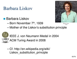 Barbara Liskov
Barbara Liskov
– Born November 7th, 1939
– Mother of the Liskov’s substitution principle
Barbara Liskov
*1939
65/76
– IEEE J. von Neumann Medal in 2004
– ACM Turing Award in 2008
– Cf. http://en.wikipedia.org/wiki/
Liskov_substitution_principle
 