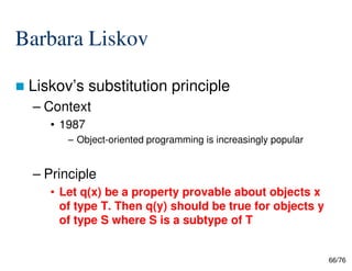 Barbara Liskov
Liskov’s substitution principle
– Context
• 1987
– Object-oriented programming is increasingly popular
66/76
– Object-oriented programming is increasingly popular
– Principle
• Let q(x) be a property provable about objects x
of type T. Then q(y) should be true for objects y
of type S where S is a subtype of T
 