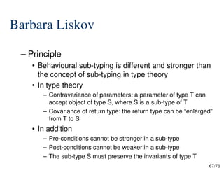 Barbara Liskov
– Principle
• Behavioural sub-typing is different and stronger than
the concept of sub-typing in type theory
• In type theory
67/76
• In type theory
– Contravariance of parameters: a parameter of type T can
accept object of type S, where S is a sub-type of T
– Covariance of return type: the return type can be “enlarged”
from T to S
• In addition
– Pre-conditions cannot be stronger in a sub-type
– Post-conditions cannot be weaker in a sub-type
– The sub-type S must preserve the invariants of type T
 