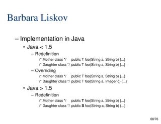 Barbara Liskov
– Implementation in Java
• Java < 1.5
– Redefinition
/* Mother class */ public T foo(String a, String b) {...}
68/76
/* Daughter class */ public T foo(String a, String b) {...}
– Overriding
/* Mother class */ public T foo(String a, String b) {...}
/* Daughter class */ public T foo(String a, Integer c) {...}
• Java > 1.5
– Redefinition
/* Mother class */ public T foo(String a, String b) {...}
/* Daughter class */ public S foo(String a, String b) {...}
 