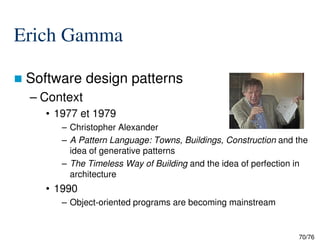 Erich Gamma
Software design patterns
– Context
• 1977 et 1979
– Christopher Alexander
70/76
– Christopher Alexander
– A Pattern Language: Towns, Buildings, Construction and the
idea of generative patterns
– The Timeless Way of Building and the idea of perfection in
architecture
• 1990
– Object-oriented programs are becoming mainstream
 