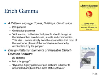 Erich Gamma
A Pattern Language: Towns, Buildings, Construction
– 253 patterns
– Generative grammar
– “At the core... is the idea that people should design for
themselves their own houses, streets and communities.
71/76
themselves their own houses, streets and communities.
This idea... comes simply from the observation that most of
the wonderful places of the world were not made by
architects but by the people”
Design Patterns: Elements of Reusable Object-
Oriented Software
– 23 patterns
– Not a language?
– “Dynamic, highly parameterized software is harder to
understand and build than more static software”
 
