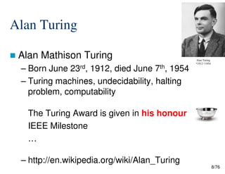 Alan Turing
Alan Mathison Turing
– Born June 23rd, 1912, died June 7th, 1954
– Turing machines, undecidability, halting
problem, computability
Alan Turing
*1912 †1954
8/76
problem, computability
The Turing Award is given in his honour
IEEE Milestone
…
– http://en.wikipedia.org/wiki/Alan_Turing
 
