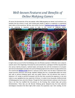 Well-known Features and Benefits of
             Online Mahjong Games
Of course the characteristics of the very popular online Mahjong games are known to all and there is no
question that the activity is much more exciting and simple to perform as opposed to conventional
panel edition of the experience. All those who look for the term "traditional panel edition of the game"
to be surprising it becomes crucial to look in the record of Mahjong activity.




It might shock you even further that Mahjong came into lifestyle way back in 1920 when even computer
systems were in their beginnings. Previously they were presented as a package of 144 flooring separated
into various matches, blossoms, mythical beasts and rewards. But with the introduction of computer
and internet technological innovation the world of Mahjong experienced a extreme change and that was
the conventional Mahjong Game became a exclusive activity where only the idea of related the floor
stayed same but otherwise many things modified. Mahjong also has a compensated edition for those
who wish to perform Mahjong games with top quality features. But the element that creates it
obsessive is it's simple to perform framework and the fact that successful the experience is not only
reliant on your capabilities but also needs lots of fortune. In modern times thousands of different kinds
of Mahjong games have come into lifestyle. Though the floor related element continues to be the same
there is lot that has modified like the pictures on the flooring, floor related ideas and activity
demonstrations. These days you will discover Mahjong games designed using the most advanced
technological innovation like Silver light which creates the experience even more exciting. On the
 