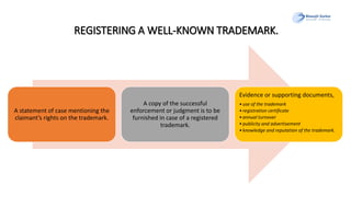 REGISTERING A WELL-KNOWN TRADEMARK.
A statement of case mentioning the
claimant’s rights on the trademark.
A copy of the successful
enforcement or judgment is to be
furnished in case of a registered
trademark.
Evidence or supporting documents,
•use of the trademark
•registration certificate
•annual turnover
•publicity and advertisement
•knowledge and reputation of the trademark.
 