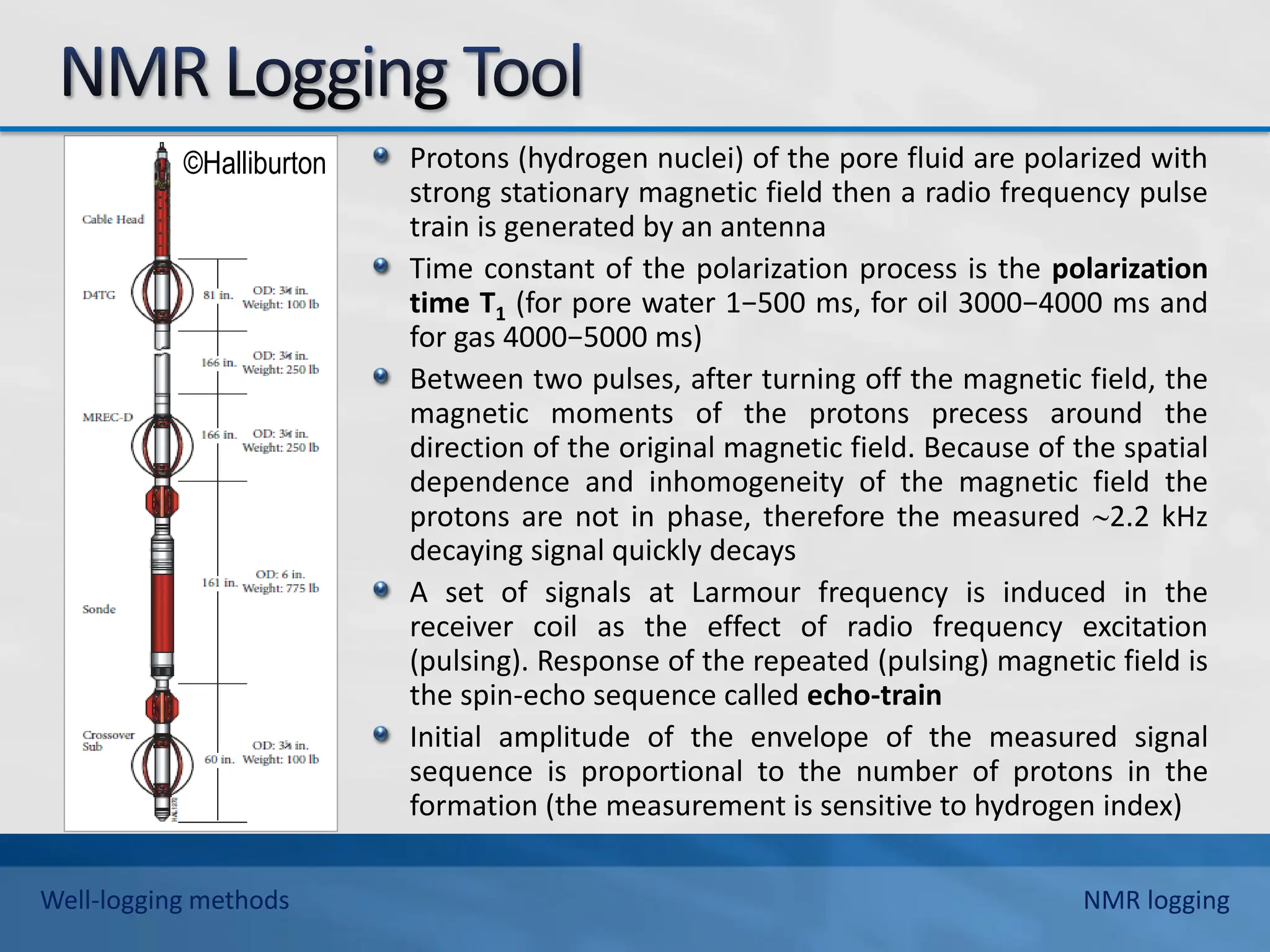 ©Halliburton Protons (hydrogen nuclei) of the pore fluid are polarized with
strong stationary magnetic field then a radio frequency pulse
train is generated by an antenna
Time constant of the polarization process is the polarization
time T1 (for pore water 1−500 ms, for oil 3000−4000 ms and
for gas 4000−5000 ms)
Between two pulses, after turning off the magnetic field, the
magnetic moments of the protons precess around the
direction of the original magnetic field. Because of the spatial
dependence and inhomogeneity of the magnetic field the
protons are not in phase, therefore the measured 2.2 kHz
decaying signal quickly decays
A set of signals at Larmour frequency is induced in the
receiver coil as the effect of radio frequency excitation
(pulsing). Response of the repeated (pulsing) magnetic field is
the spin-echo sequence called echo-train
Initial amplitude of the envelope of the measured signal
sequence is proportional to the number of protons in the
formation (the measurement is sensitive to hydrogen index)
Well-logging methods NMR logging
 
