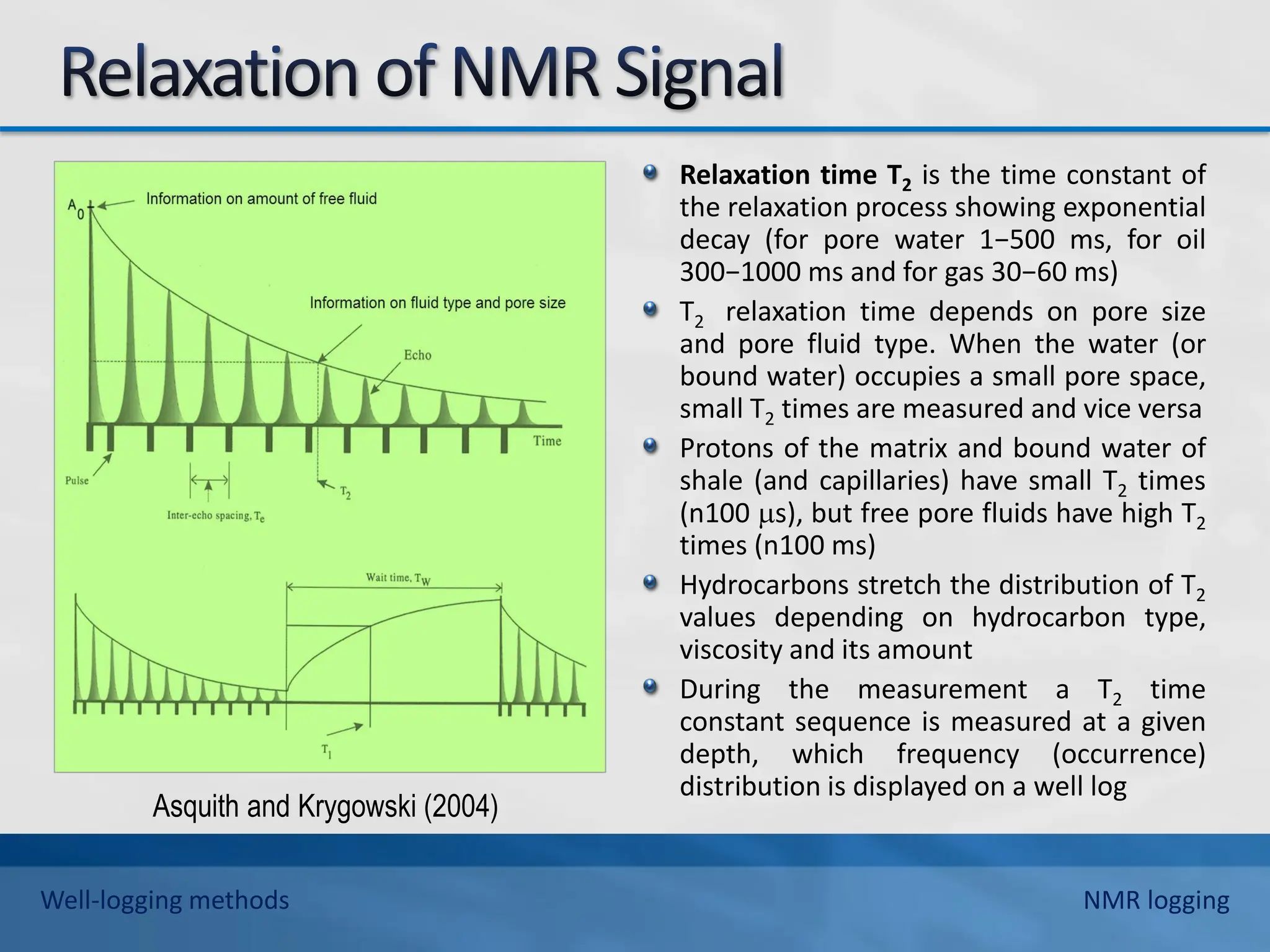 Relaxation time T2 is the time constant of
the relaxation process showing exponential
decay (for pore water 1−500 ms, for oil
300−1000 ms and for gas 30−60 ms)
T2 relaxation time depends on pore size
and pore fluid type. When the water (or
bound water) occupies a small pore space,
small T2 times are measured and vice versa
Protons of the matrix and bound water of
shale (and capillaries) have small T2 times
(n100 s), but free pore fluids have high T2
times (n100 ms)
Hydrocarbons stretch the distribution of T2
values depending on hydrocarbon type,
viscosity and its amount
During the measurement a T2 time
constant sequence is measured at a given
depth, which frequency (occurrence)
distribution is displayed on a well log
Asquith and Krygowski (2004)
Well-logging methods NMR logging
 