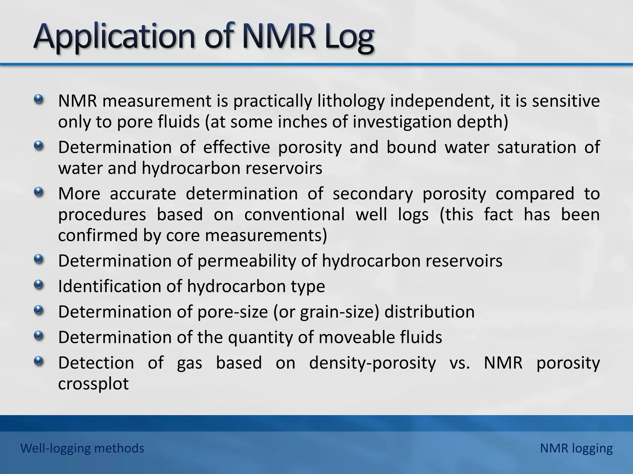 NMR measurement is practically lithology independent, it is sensitive
only to pore fluids (at some inches of investigation depth)
Determination of effective porosity and bound water saturation of
water and hydrocarbon reservoirs
More accurate determination of secondary porosity compared to
procedures based on conventional well logs (this fact has been
confirmed by core measurements)
Determination of permeability of hydrocarbon reservoirs
Identification of hydrocarbon type
Determination of pore-size (or grain-size) distribution
Determination of the quantity of moveable fluids
Detection of gas based on density-porosity vs. NMR porosity
crossplot
Well-logging methods NMR logging
 