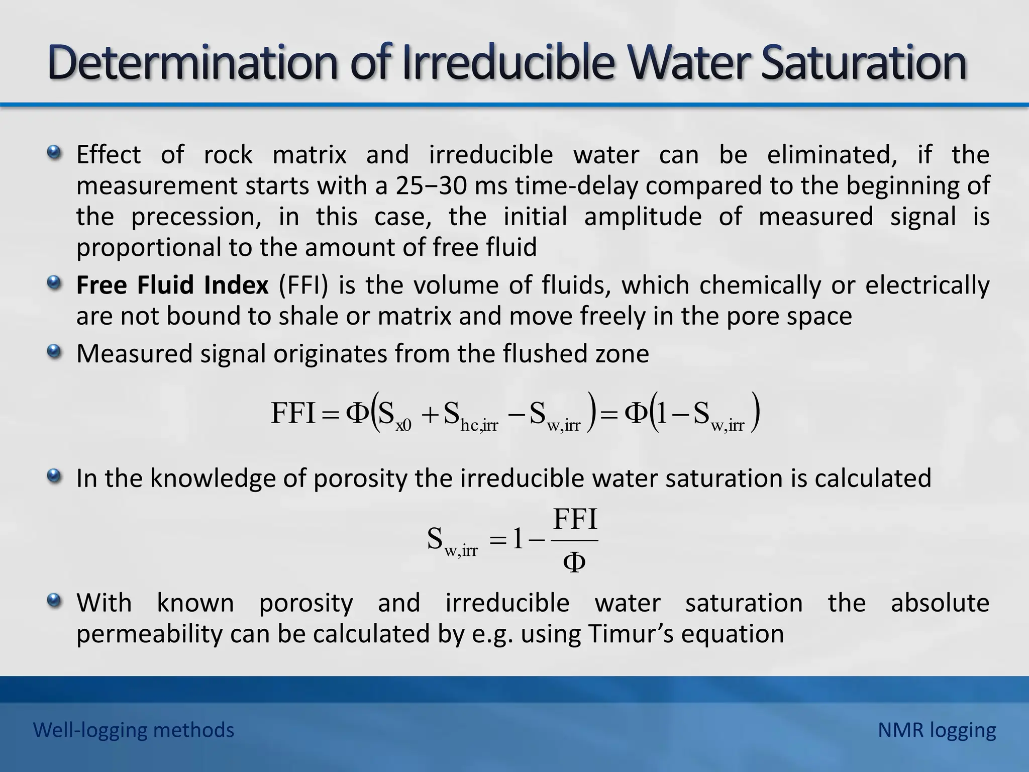 Effect of rock matrix and irreducible water can be eliminated, if the
measurement starts with a 25−30 ms time-delay compared to the beginning of
the precession, in this case, the initial amplitude of measured signal is
proportional to the amount of free fluid
Free Fluid Index (FFI) is the volume of fluids, which chemically or electrically
are not bound to shale or matrix and move freely in the pore space
Measured signal originates from the flushed zone
In the knowledge of porosity the irreducible water saturation is calculated
With known porosity and irreducible water saturation the absolute
permeability can be calculated by e.g. using Timur’s equation
   
irr
w,
irr
w,
irr
hc,
x0 S
1
S
S
S
FFI 









FFI
1
S irr
w,
Well-logging methods NMR logging
 