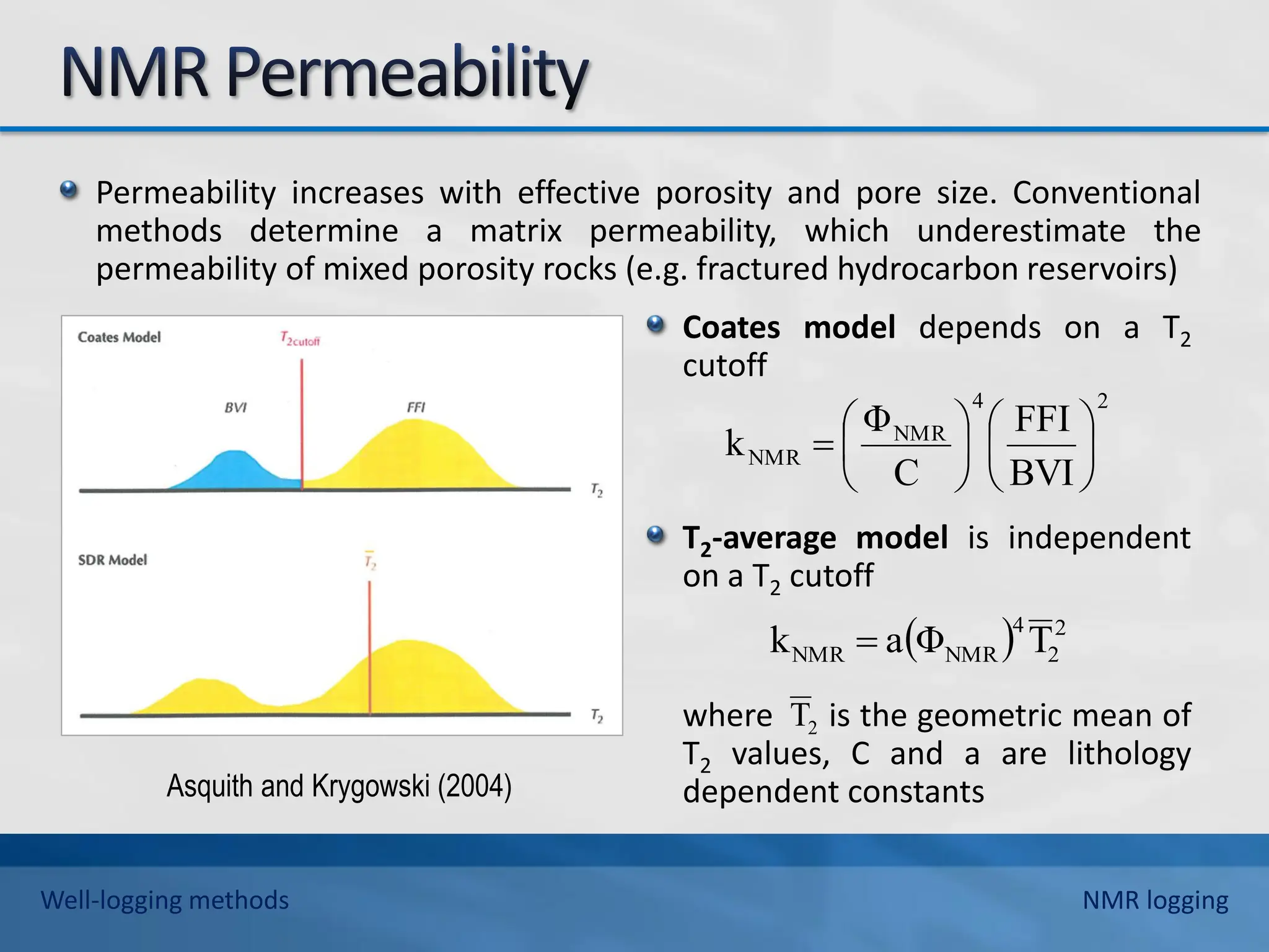 Permeability increases with effective porosity and pore size. Conventional
methods determine a matrix permeability, which underestimate the
permeability of mixed porosity rocks (e.g. fractured hydrocarbon reservoirs)
Coates model depends on a T2
cutoff
T2-average model is independent
on a T2 cutoff
where is the geometric mean of
T2 values, C and a are lithology
dependent constants
Asquith and Krygowski (2004)
2
4
NMR
NMR
BVI
FFI
C
Φ
k 












  2
2
4
NMR
NMR T
Φ
a
k 
2
T
Well-logging methods NMR logging
 