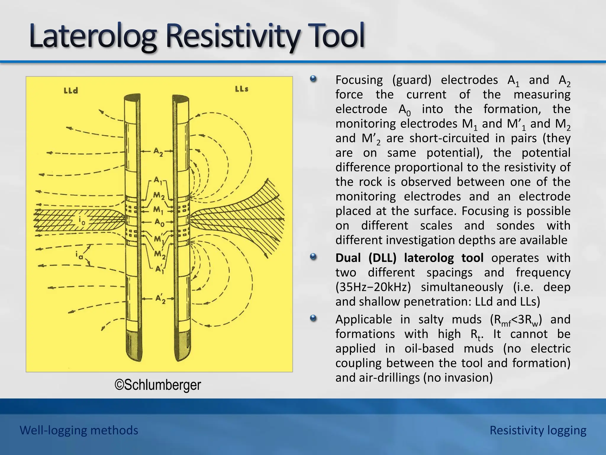 Focusing (guard) electrodes A1 and A2
force the current of the measuring
electrode A0 into the formation, the
monitoring electrodes M1 and M’1 and M2
and M’2 are short-circuited in pairs (they
are on same potential), the potential
difference proportional to the resistivity of
the rock is observed between one of the
monitoring electrodes and an electrode
placed at the surface. Focusing is possible
on different scales and sondes with
different investigation depths are available
Dual (DLL) laterolog tool operates with
two different spacings and frequency
(35Hz−20kHz) simultaneously (i.e. deep
and shallow penetration: LLd and LLs)
Applicable in salty muds (Rmf<3Rw) and
formations with high Rt. It cannot be
applied in oil-based muds (no electric
coupling between the tool and formation)
and air-drillings (no invasion)
©Schlumberger
Well-logging methods Resistivity logging
 
