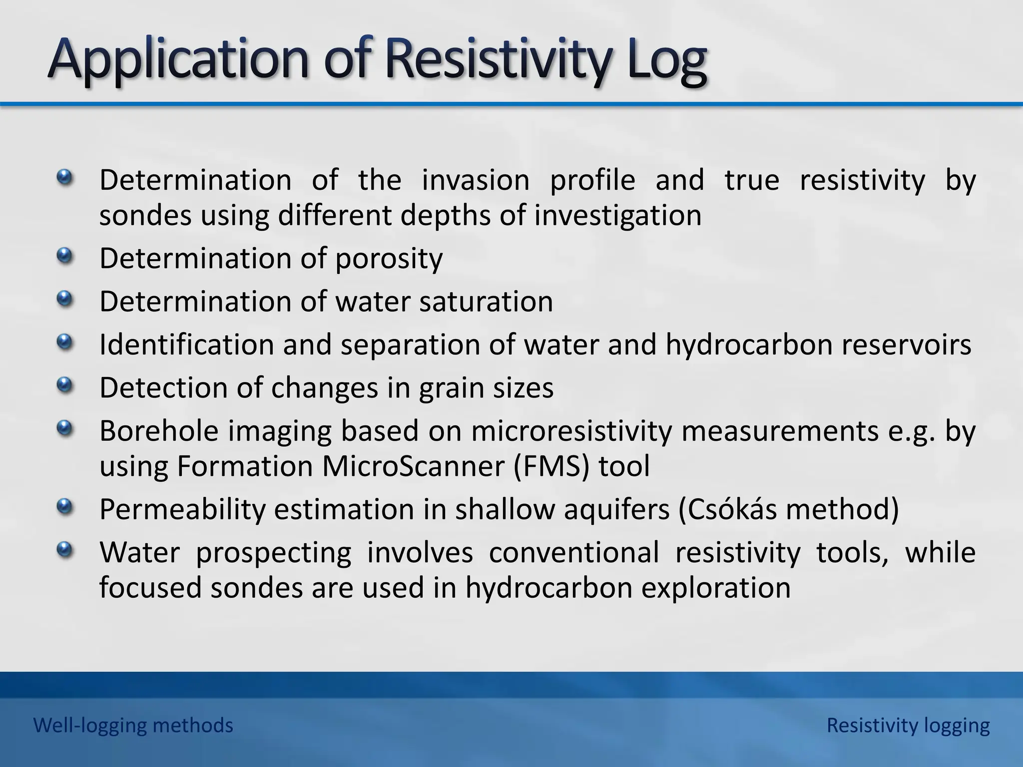 Determination of the invasion profile and true resistivity by
sondes using different depths of investigation
Determination of porosity
Determination of water saturation
Identification and separation of water and hydrocarbon reservoirs
Detection of changes in grain sizes
Borehole imaging based on microresistivity measurements e.g. by
using Formation MicroScanner (FMS) tool
Permeability estimation in shallow aquifers (Csókás method)
Water prospecting involves conventional resistivity tools, while
focused sondes are used in hydrocarbon exploration
Well-logging methods Resistivity logging
 