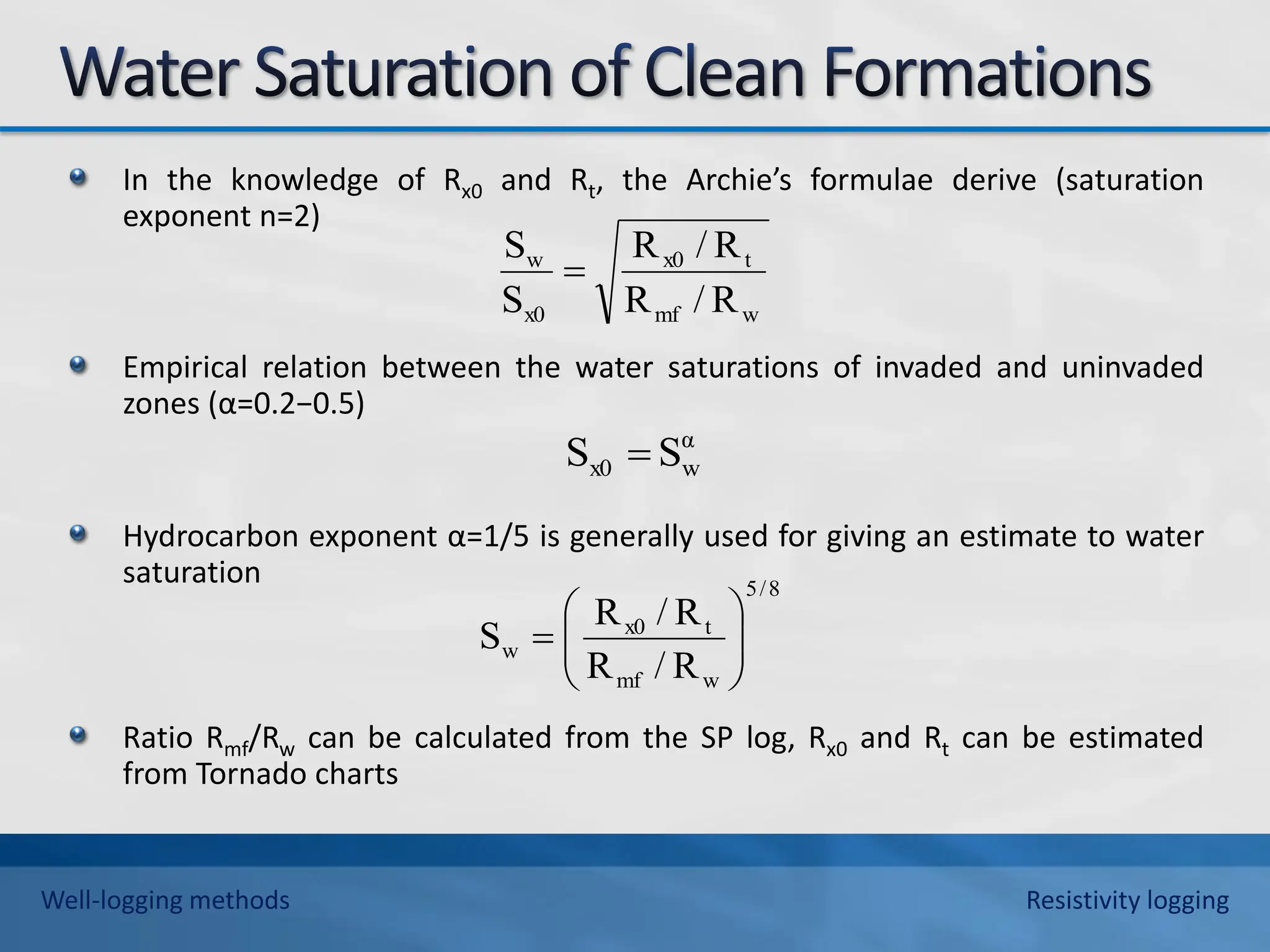 In the knowledge of Rx0 and Rt, the Archie’s formulae derive (saturation
exponent n=2)
Empirical relation between the water saturations of invaded and uninvaded
zones (α=0.2−0.5)
Hydrocarbon exponent α=1/5 is generally used for giving an estimate to water
saturation
Ratio Rmf/Rw can be calculated from the SP log, Rx0 and Rt can be estimated
from Tornado charts
w
mf
t
x0
x0
w
R
/
R
R
/
R
S
S

α
w
x0 S
S 
8
/
5
w
mf
t
x0
w
R
/
R
R
/
R
S 








Well-logging methods Resistivity logging
 