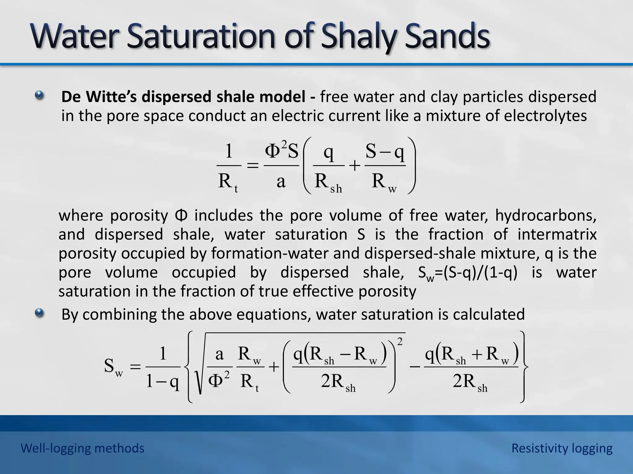 De Witte’s dispersed shale model - free water and clay particles dispersed
in the pore space conduct an electric current like a mixture of electrolytes
where porosity Φ includes the pore volume of free water, hydrocarbons,
and dispersed shale, water saturation S is the fraction of intermatrix
porosity occupied by formation-water and dispersed-shale mixture, q is the
pore volume occupied by dispersed shale, Sw=(S-q)/(1-q) is water
saturation in the fraction of true effective porosity
By combining the above equations, water saturation is calculated







 


w
sh
2
t R
q
S
R
q
a
S
Φ
R
1
   



















 




sh
w
sh
2
sh
w
sh
t
w
2
w
R
2
R
R
q
R
2
R
R
q
R
R
a
q
1
1
S
Well-logging methods Resistivity logging
 