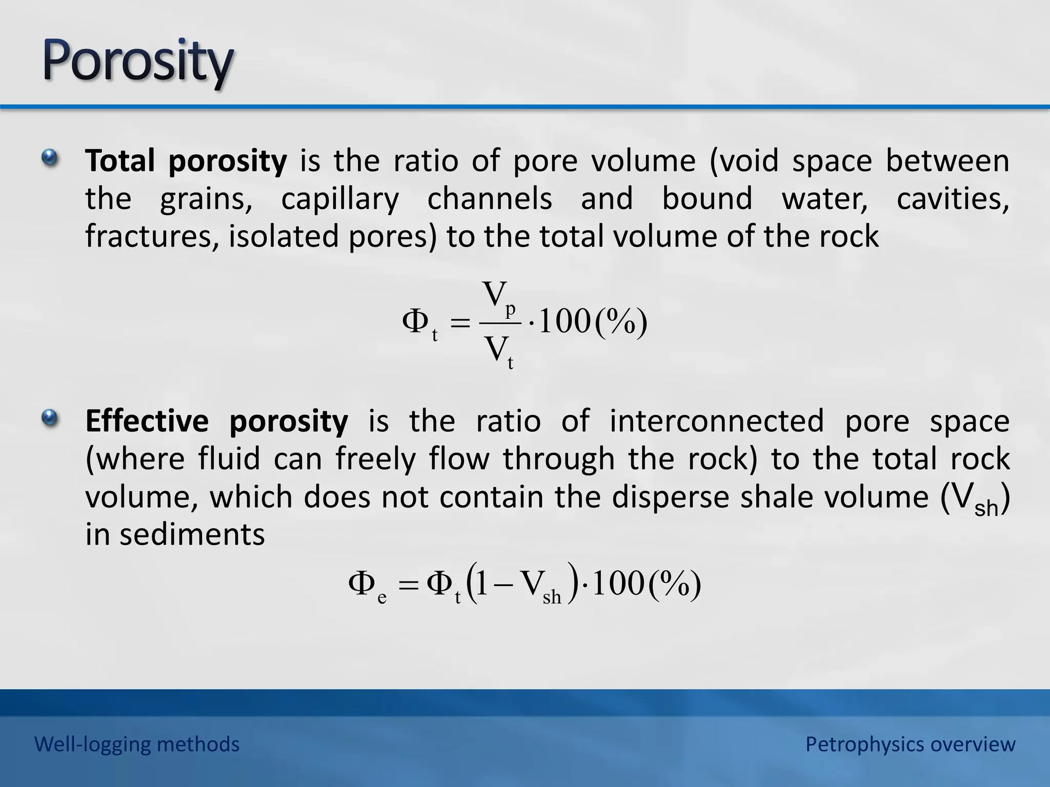 Total porosity is the ratio of pore volume (void space between
the grains, capillary channels and bound water, cavities,
fractures, isolated pores) to the total volume of the rock
Effective porosity is the ratio of interconnected pore space
(where fluid can freely flow through the rock) to the total rock
volume, which does not contain the disperse shale volume (Vsh)
in sediments
(%)
100
V
V
t
p
t 


  (%)
100
V
1
Φ sh
t
e 



Well-logging methods Petrophysics overview
 