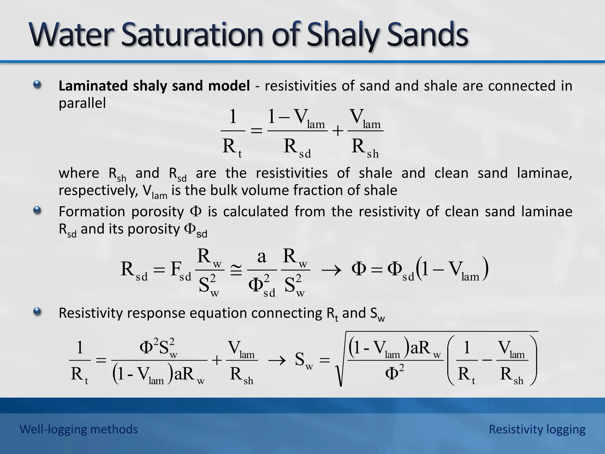 Laminated shaly sand model - resistivities of sand and shale are connected in
parallel
where Rsh and Rsd are the resistivities of shale and clean sand laminae,
respectively, Vlam is the bulk volume fraction of shale
Formation porosity  is calculated from the resistivity of clean sand laminae
Rsd and its porosity sd
Resistivity response equation connecting Rt and Sw
sh
lam
sd
lam
t R
V
R
V
1
R
1



 
lam
sd
2
w
w
2
sd
2
w
w
sd
sd V
1
Φ
Φ
S
R
Φ
a
S
R
F
R 




 
 













sh
lam
t
2
w
lam
w
sh
lam
w
lam
2
w
2
t R
V
R
1
Φ
aR
V
-
1
S
R
V
aR
V
-
1
S
Φ
R
1
Well-logging methods Resistivity logging
 