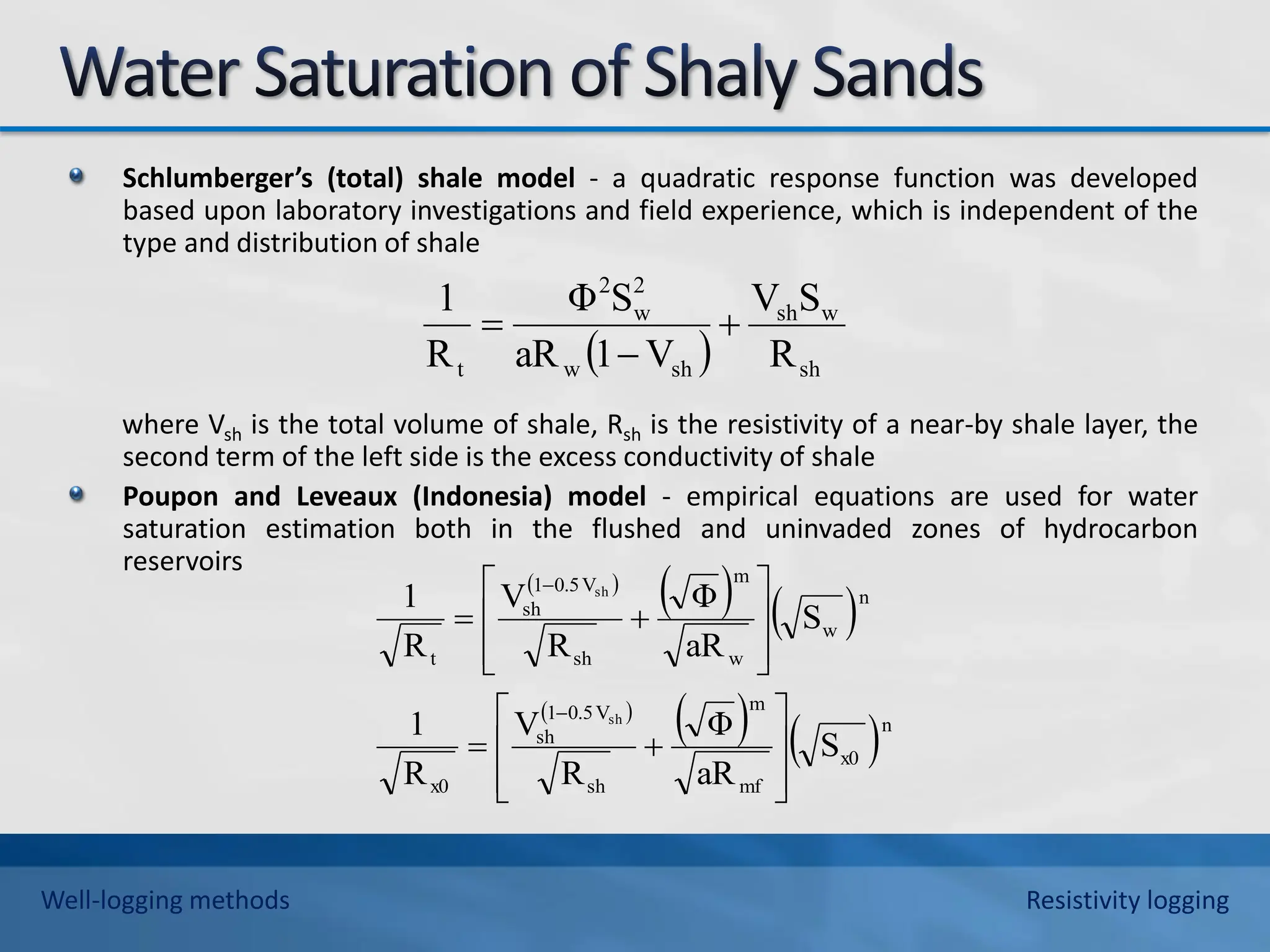 Schlumberger’s (total) shale model - a quadratic response function was developed
based upon laboratory investigations and field experience, which is independent of the
type and distribution of shale
where Vsh is the total volume of shale, Rsh is the resistivity of a near-by shale layer, the
second term of the left side is the excess conductivity of shale
Poupon and Leveaux (Indonesia) model - empirical equations are used for water
saturation estimation both in the flushed and uninvaded zones of hydrocarbon
reservoirs
  sh
w
sh
sh
w
2
w
2
t R
S
V
V
1
aR
S
Φ
R
1



 
   
 
   n
x0
mf
m
sh
V
0.5
1
sh
x0
n
w
w
m
sh
V
0.5
1
sh
t
S
aR
Φ
R
V
R
1
S
aR
Φ
R
V
R
1
sh
sh






















Well-logging methods Resistivity logging
 