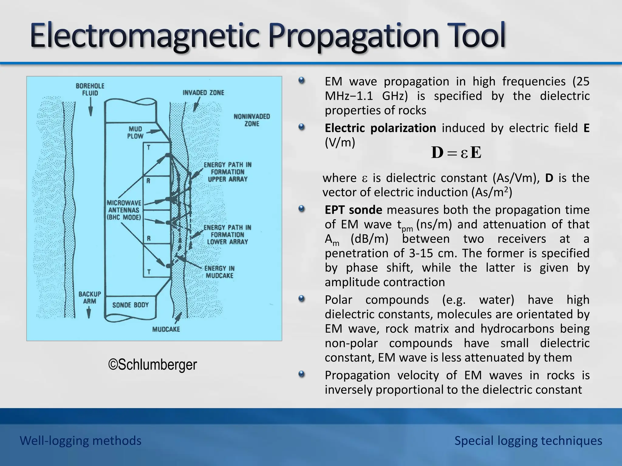 EM wave propagation in high frequencies (25
MHz−1.1 GHz) is specified by the dielectric
properties of rocks
Electric polarization induced by electric field E
(V/m)
where  is dielectric constant (As/Vm), D is the
vector of electric induction (As/m2)
EPT sonde measures both the propagation time
of EM wave tpm (ns/m) and attenuation of that
Am (dB/m) between two receivers at a
penetration of 3-15 cm. The former is specified
by phase shift, while the latter is given by
amplitude contraction
Polar compounds (e.g. water) have high
dielectric constants, molecules are orientated by
EM wave, rock matrix and hydrocarbons being
non-polar compounds have small dielectric
constant, EM wave is less attenuated by them
Propagation velocity of EM waves in rocks is
inversely proportional to the dielectric constant
E
D ε

©Schlumberger
Well-logging methods Special logging techniques
 