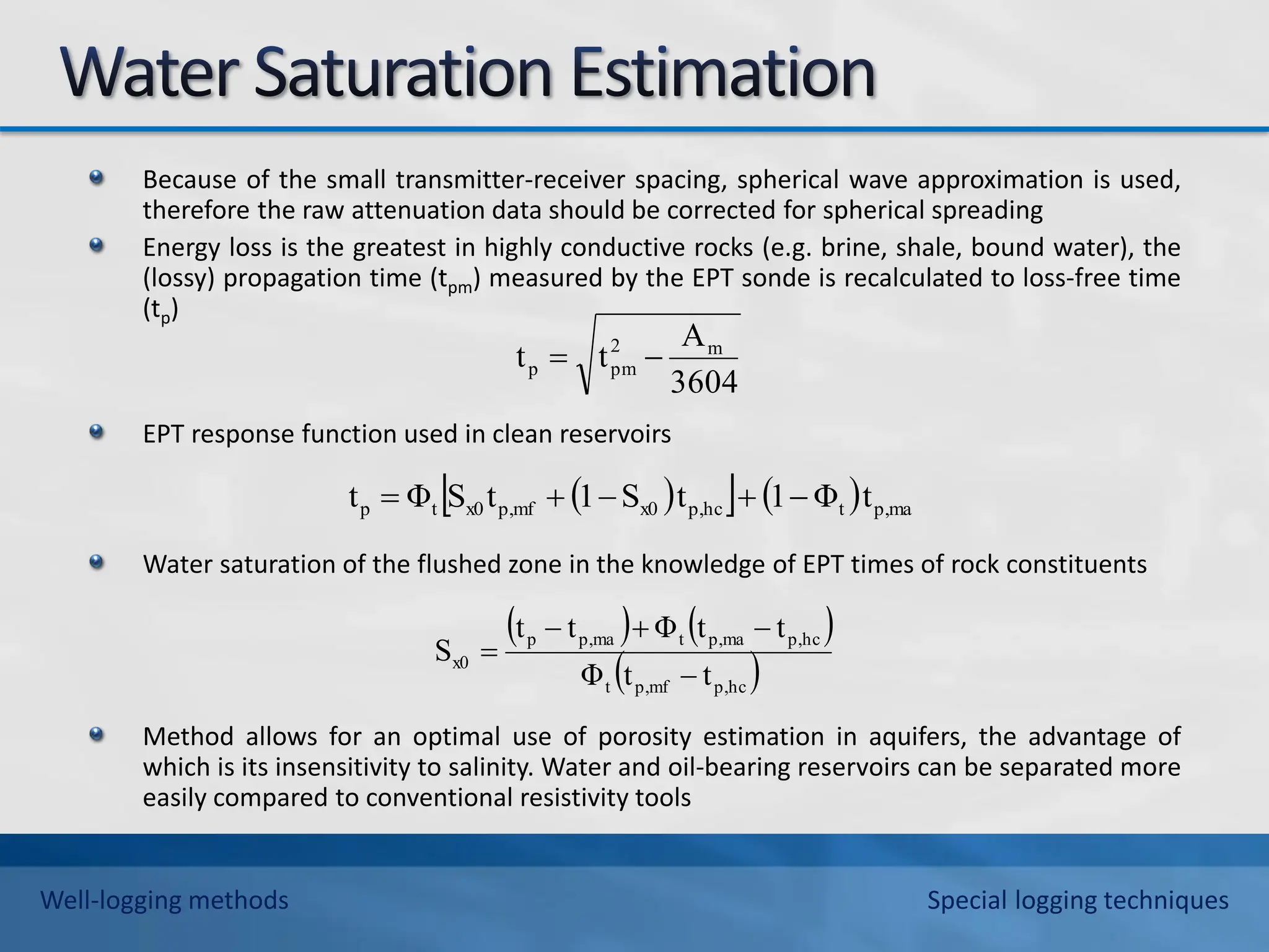 Because of the small transmitter-receiver spacing, spherical wave approximation is used,
therefore the raw attenuation data should be corrected for spherical spreading
Energy loss is the greatest in highly conductive rocks (e.g. brine, shale, bound water), the
(lossy) propagation time (tpm) measured by the EPT sonde is recalculated to loss-free time
(tp)
EPT response function used in clean reservoirs
Water saturation of the flushed zone in the knowledge of EPT times of rock constituents
Method allows for an optimal use of porosity estimation in aquifers, the advantage of
which is its insensitivity to salinity. Water and oil-bearing reservoirs can be separated more
easily compared to conventional resistivity tools
3604
A
t
t m
2
pm
p 

 
    ma
p,
t
hc
p,
x0
mf
p,
x0
t
p t
Φ
1
t
S
1
t
S
Φ
t 




   
 
hc
p,
mf
p,
t
hc
p,
ma
p,
t
ma
p,
p
x0
t
t
Φ
t
t
Φ
t
t
S





Well-logging methods Special logging techniques
 
