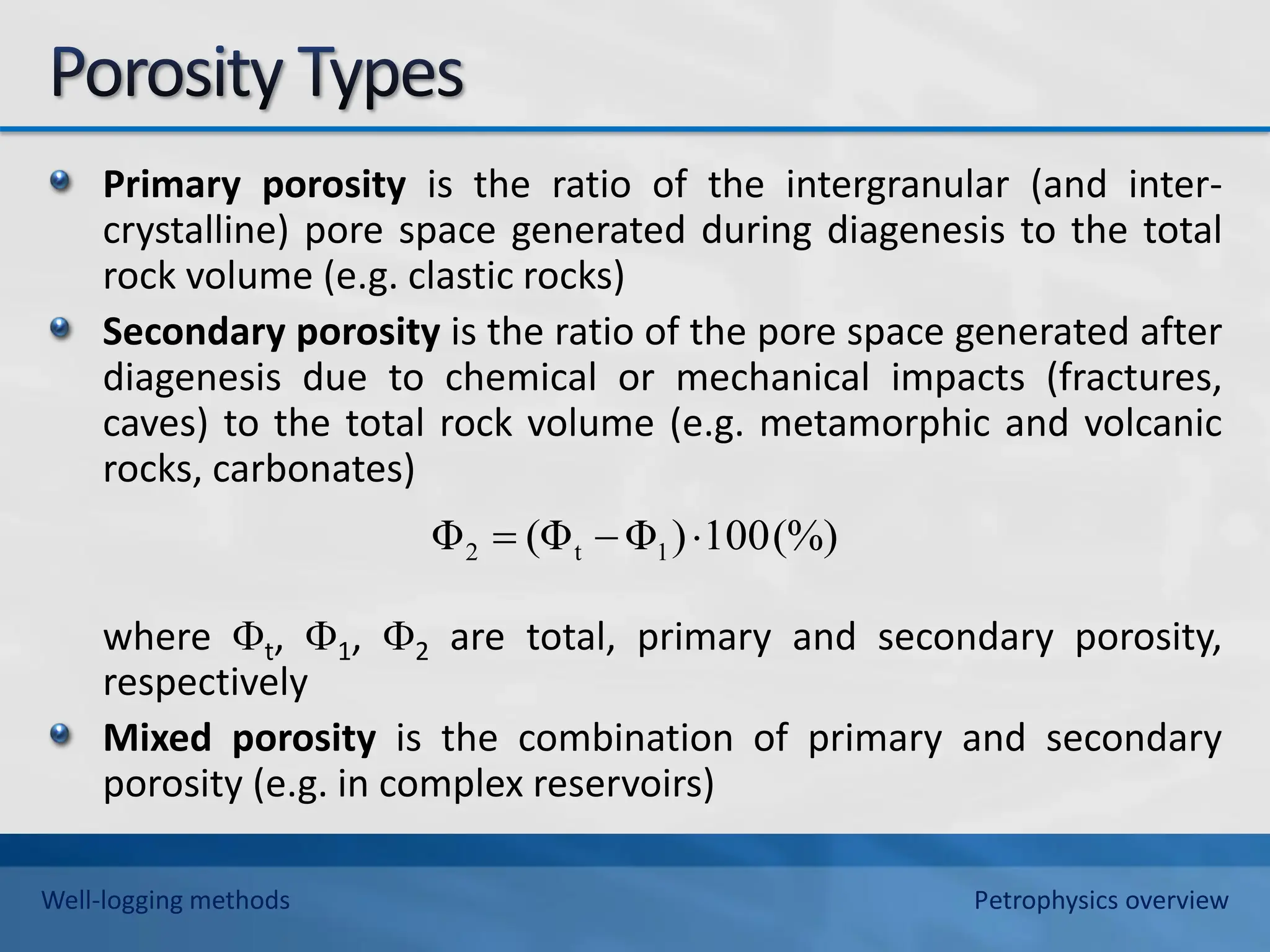 Primary porosity is the ratio of the intergranular (and inter-
crystalline) pore space generated during diagenesis to the total
rock volume (e.g. clastic rocks)
Secondary porosity is the ratio of the pore space generated after
diagenesis due to chemical or mechanical impacts (fractures,
caves) to the total rock volume (e.g. metamorphic and volcanic
rocks, carbonates)
where t, 1, 2 are total, primary and secondary porosity,
respectively
Mixed porosity is the combination of primary and secondary
porosity (e.g. in complex reservoirs)
(%)
100
)
Φ
(Φ
Φ 1
t
2 


Well-logging methods Petrophysics overview
 