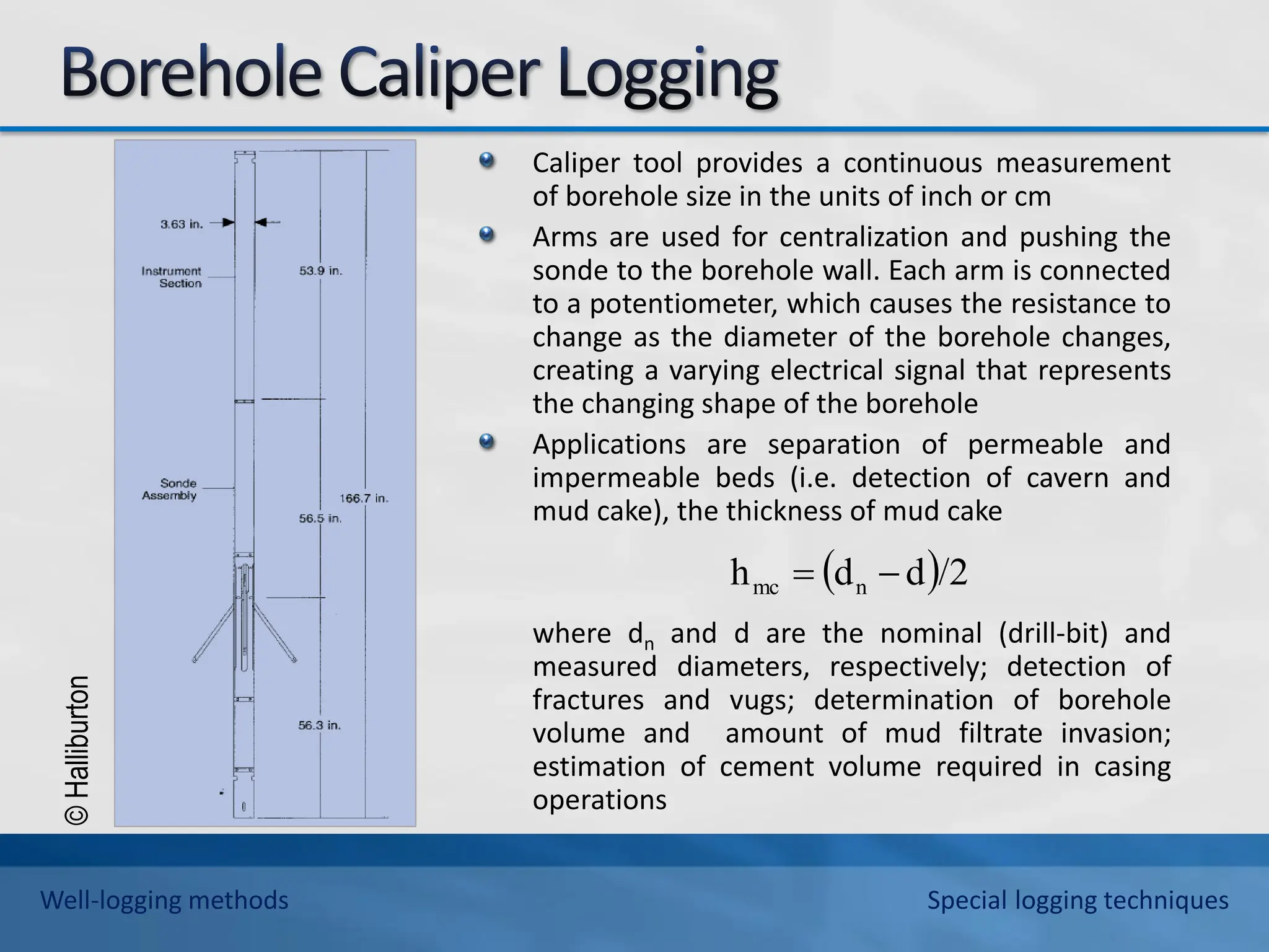 ©
Halliburton
Caliper tool provides a continuous measurement
of borehole size in the units of inch or cm
Arms are used for centralization and pushing the
sonde to the borehole wall. Each arm is connected
to a potentiometer, which causes the resistance to
change as the diameter of the borehole changes,
creating a varying electrical signal that represents
the changing shape of the borehole
Applications are separation of permeable and
impermeable beds (i.e. detection of cavern and
mud cake), the thickness of mud cake
where dn and d are the nominal (drill-bit) and
measured diameters, respectively; detection of
fractures and vugs; determination of borehole
volume and amount of mud filtrate invasion;
estimation of cement volume required in casing
operations
 /2
d
d
h n
mc 

Well-logging methods Special logging techniques
 