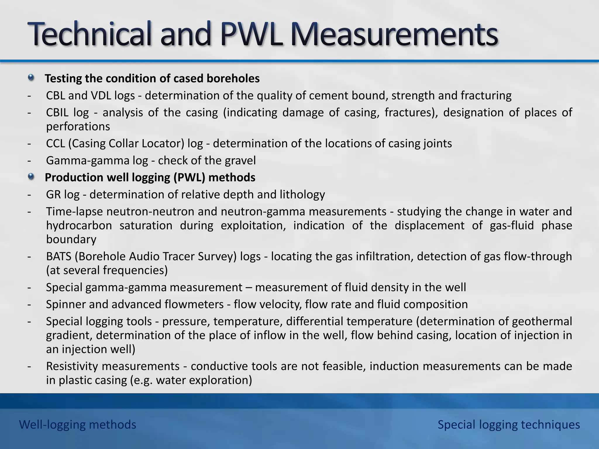 Testing the condition of cased boreholes
- CBL and VDL logs - determination of the quality of cement bound, strength and fracturing
- CBIL log - analysis of the casing (indicating damage of casing, fractures), designation of places of
perforations
- CCL (Casing Collar Locator) log - determination of the locations of casing joints
- Gamma-gamma log - check of the gravel
Production well logging (PWL) methods
- GR log - determination of relative depth and lithology
- Time-lapse neutron-neutron and neutron-gamma measurements - studying the change in water and
hydrocarbon saturation during exploitation, indication of the displacement of gas-fluid phase
boundary
- BATS (Borehole Audio Tracer Survey) logs - locating the gas infiltration, detection of gas flow-through
(at several frequencies)
- Special gamma-gamma measurement – measurement of fluid density in the well
- Spinner and advanced flowmeters - flow velocity, flow rate and fluid composition
- Special logging tools - pressure, temperature, differential temperature (determination of geothermal
gradient, determination of the place of inflow in the well, flow behind casing, location of injection in
an injection well)
- Resistivity measurements - conductive tools are not feasible, induction measurements can be made
in plastic casing (e.g. water exploration)
Well-logging methods Special logging techniques
 