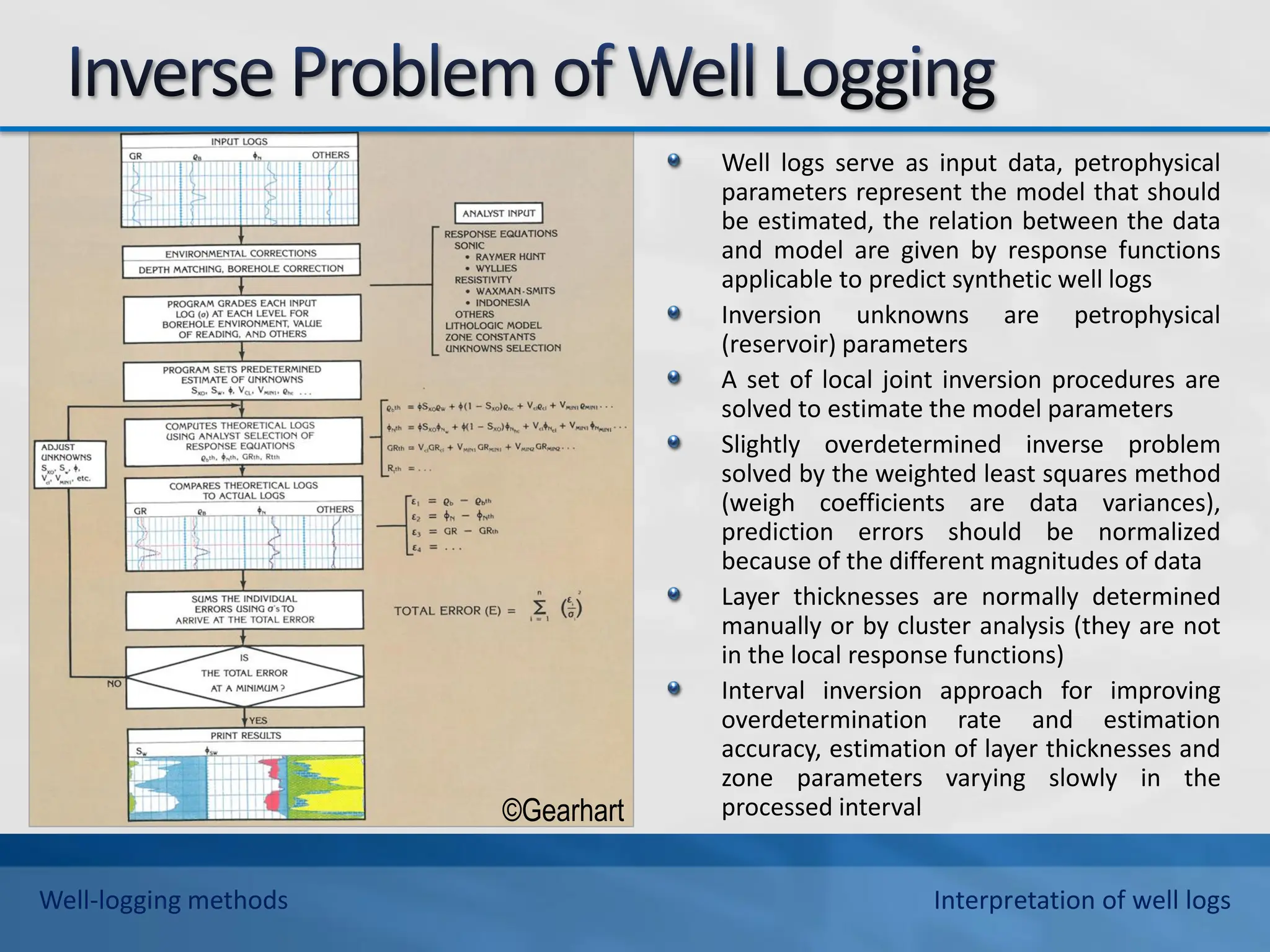 Well logs serve as input data, petrophysical
parameters represent the model that should
be estimated, the relation between the data
and model are given by response functions
applicable to predict synthetic well logs
Inversion unknowns are petrophysical
(reservoir) parameters
A set of local joint inversion procedures are
solved to estimate the model parameters
Slightly overdetermined inverse problem
solved by the weighted least squares method
(weigh coefficients are data variances),
prediction errors should be normalized
because of the different magnitudes of data
Layer thicknesses are normally determined
manually or by cluster analysis (they are not
in the local response functions)
Interval inversion approach for improving
overdetermination rate and estimation
accuracy, estimation of layer thicknesses and
zone parameters varying slowly in the
processed interval
©Gearhart
Well-logging methods Interpretation of well logs
 