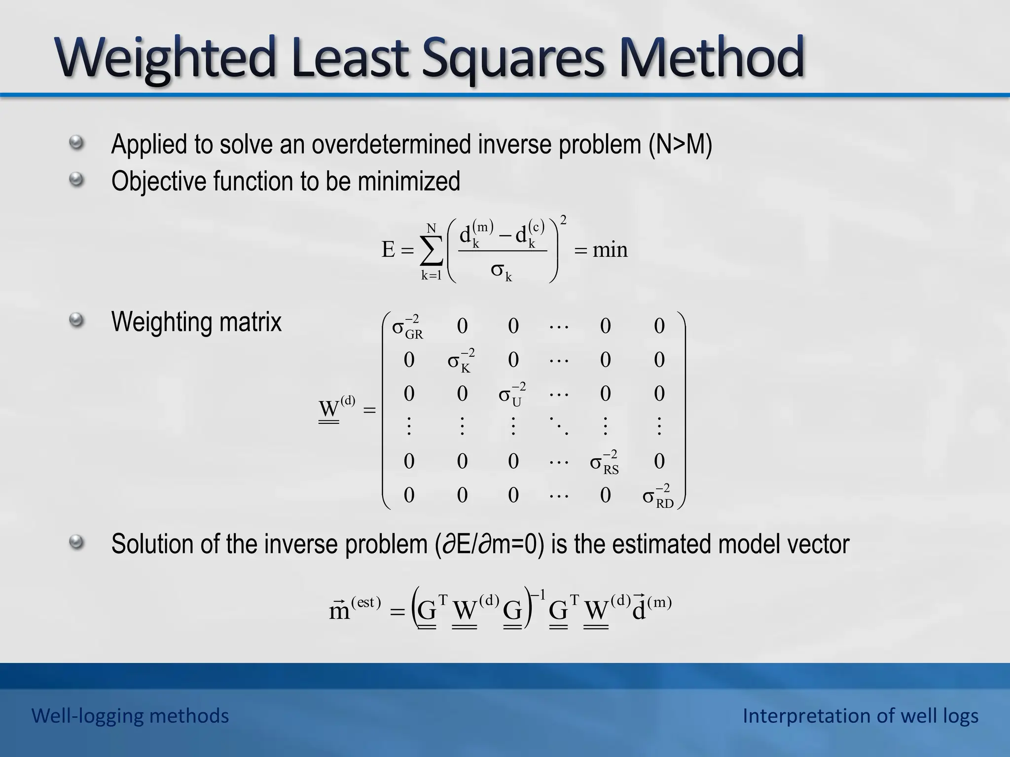 Applied to solve an overdetermined inverse problem (N>M)
Objective function to be minimized
Weighting matrix
Solution of the inverse problem (∂E/∂m=0) is the estimated model vector
  )
m
(
)
d
(
T
1
)
d
(
T
)
est
(
d
W
G
G
W
G
m

 

   
min
d
d
E
2
N
1
k k
c
k
m
k











 



























2
RD
2
RS
2
U
2
K
2
GR
(d)
σ
0
0
0
0
0
σ
0
0
0
0
0
σ
0
0
0
0
0
σ
0
0
0
0
0
σ
W











Well-logging methods Interpretation of well logs
 