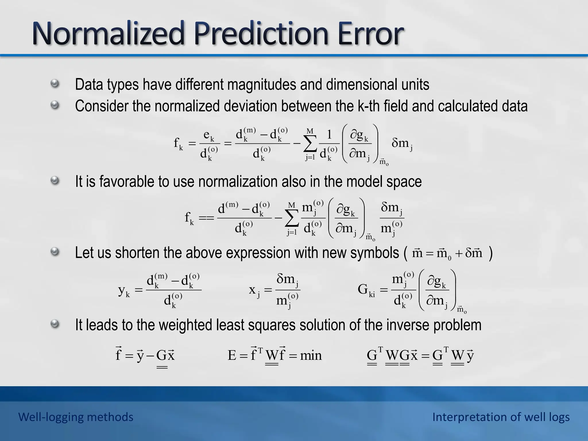 Data types have different magnitudes and dimensional units
Consider the normalized deviation between the k-th field and calculated data
It is favorable to use normalization also in the model space
Let us shorten the above expression with new symbols ( )
It leads to the weighted least squares solution of the inverse problem

















M
1
j
j
m
j
k
)
o
(
k
)
o
(
k
)
o
(
k
)
m
(
k
)
o
(
k
k
k m
m
g
d
1
d
d
d
d
e
f
o

















M
1
j
)
o
(
j
j
m
j
k
)
o
(
k
)
o
(
j
)
o
(
k
)
o
(
k
)
m
(
k
m
m
m
g
d
m
d
d
d
f
o

o
m
j
k
)
o
(
k
)
o
(
j
ki
)
o
(
j
j
j
)
o
(
k
)
o
(
k
)
m
(
k
k
m
g
d
m
G
m
m
x
d
d
d
y
















y
W
G
x
G
W
G
min
f
W
f
E
x
G
y
f
T
T
T 











m
m
m 0






Well-logging methods Interpretation of well logs
 