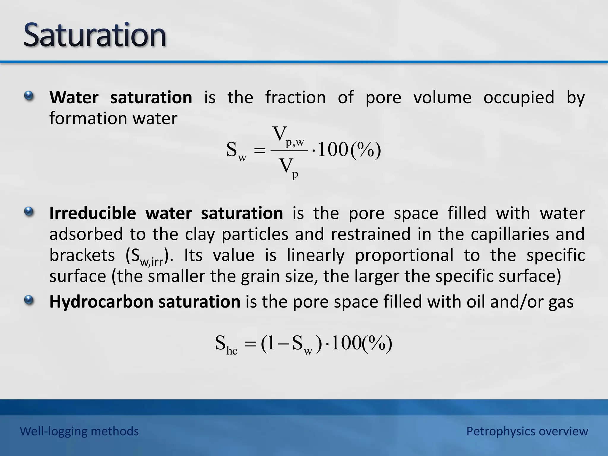 Water saturation is the fraction of pore volume occupied by
formation water
Irreducible water saturation is the pore space filled with water
adsorbed to the clay particles and restrained in the capillaries and
brackets (Sw,irr). Its value is linearly proportional to the specific
surface (the smaller the grain size, the larger the specific surface)
Hydrocarbon saturation is the pore space filled with oil and/or gas
(%)
100
V
V
S
p
w
p,
w 

(%)
100
)
S
1
(
S w
hc 


Well-logging methods Petrophysics overview
 