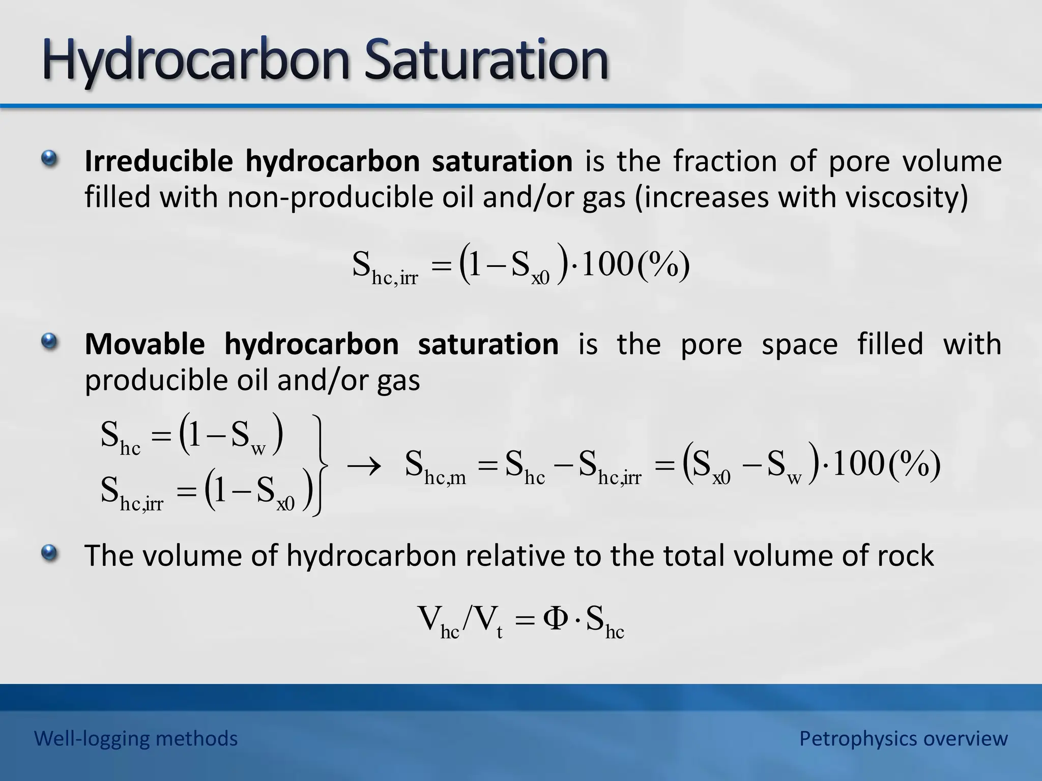 Irreducible hydrocarbon saturation is the fraction of pore volume
filled with non-producible oil and/or gas (increases with viscosity)
Movable hydrocarbon saturation is the pore space filled with
producible oil and/or gas
The volume of hydrocarbon relative to the total volume of rock
  (%)
100
S
1
S x0
irr
hc, 


 
 
  (%)
100
S
S
S
S
S
S
1
S
S
1
S
w
x0
irr
hc,
hc
m
hc,
x0
irr
hc,
w
hc













hc
t
hc S
Φ
/V
V 

Well-logging methods Petrophysics overview
 