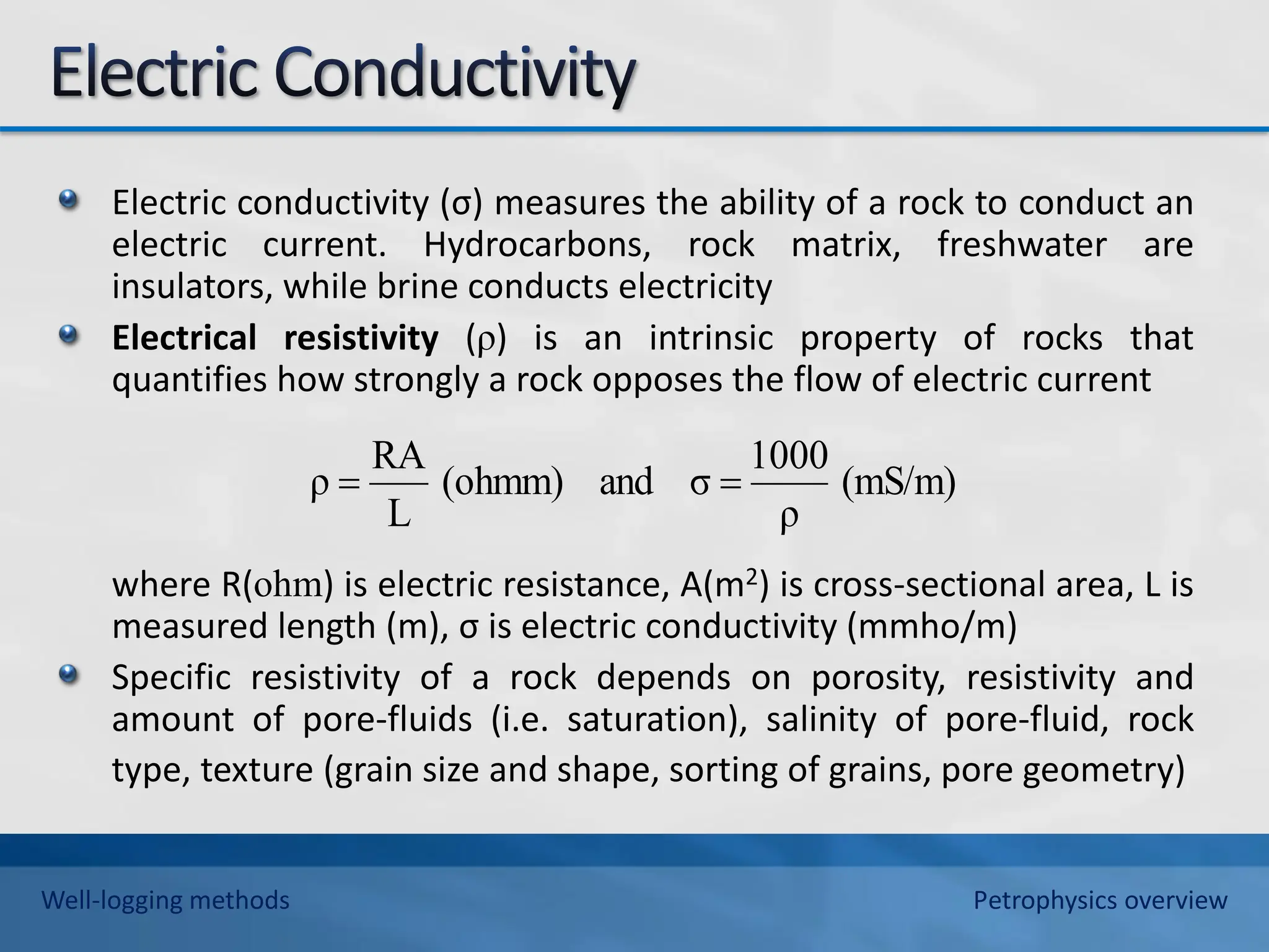 Electric conductivity (σ) measures the ability of a rock to conduct an
electric current. Hydrocarbons, rock matrix, freshwater are
insulators, while brine conducts electricity
Electrical resistivity (ρ) is an intrinsic property of rocks that
quantifies how strongly a rock opposes the flow of electric current
where R(ohm) is electric resistance, A(m2) is cross-sectional area, L is
measured length (m), σ is electric conductivity (mmho/m)
Specific resistivity of a rock depends on porosity, resistivity and
amount of pore-fluids (i.e. saturation), salinity of pore-fluid, rock
type, texture (grain size and shape, sorting of grains, pore geometry)
(mS/m)
ρ
1000
σ
and
(ohmm)
L
RA
ρ 

Well-logging methods Petrophysics overview
 