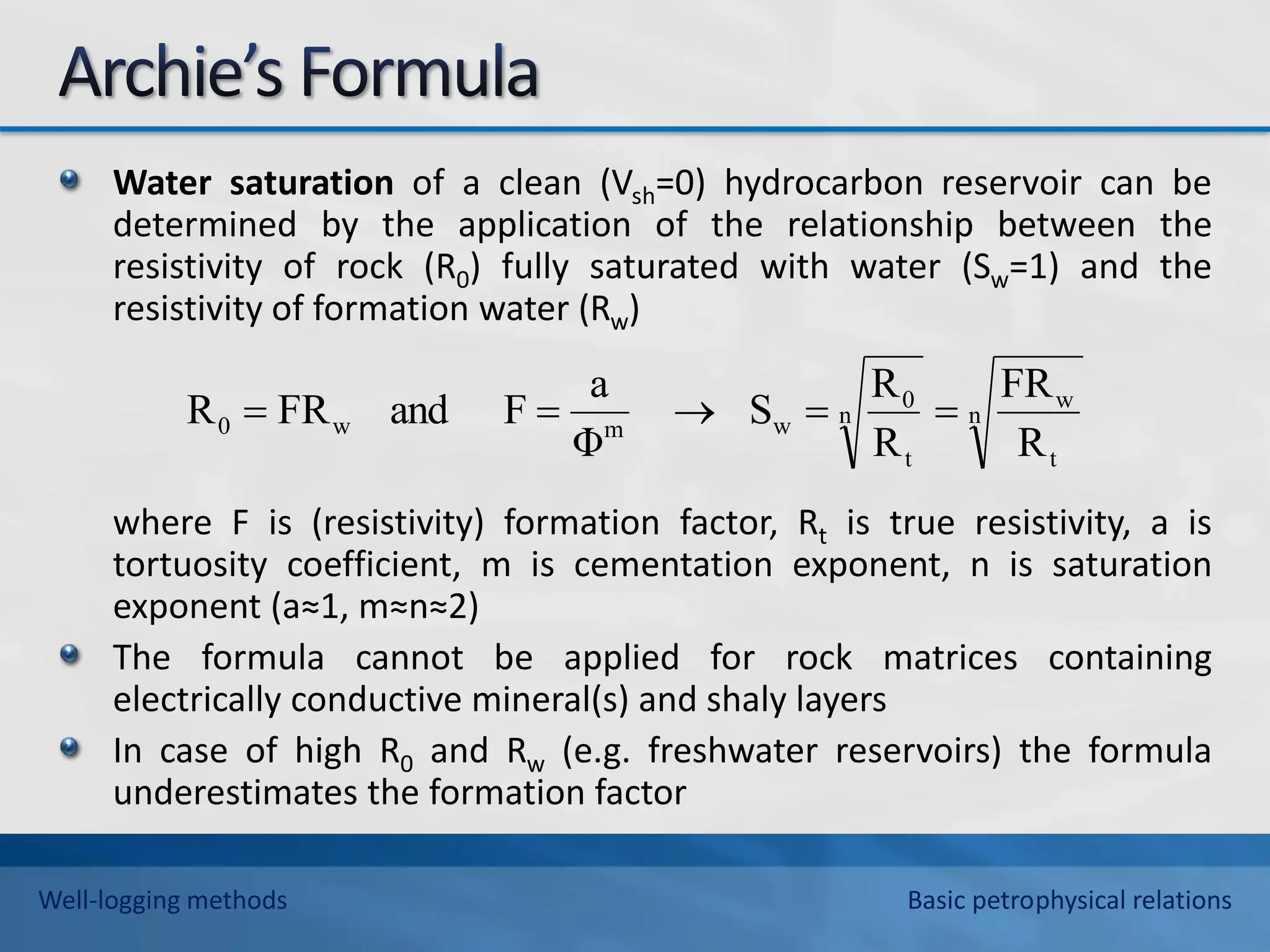 Water saturation of a clean (Vsh=0) hydrocarbon reservoir can be
determined by the application of the relationship between the
resistivity of rock (R0) fully saturated with water (Sw=1) and the
resistivity of formation water (Rw)
where F is (resistivity) formation factor, Rt is true resistivity, a is
tortuosity coefficient, m is cementation exponent, n is saturation
exponent (a≈1, m≈n≈2)
The formula cannot be applied for rock matrices containing
electrically conductive mineral(s) and shaly layers
In case of high R0 and Rw (e.g. freshwater reservoirs) the formula
underestimates the formation factor
n
t
w
n
t
0
w
m
w
0
R
FR
R
R
S
Φ
a
F
and
FR
R 




Well-logging methods Basic petrophysical relations
 