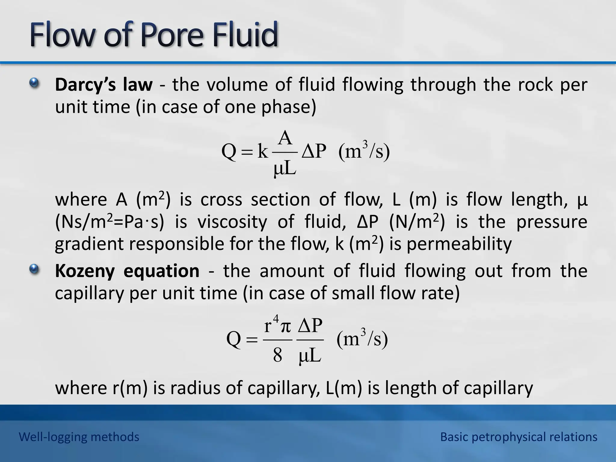 Darcy’s law - the volume of fluid flowing through the rock per
unit time (in case of one phase)
where A (m2) is cross section of flow, L (m) is flow length, μ
(Ns/m2=Pa·s) is viscosity of fluid, ΔP (N/m2) is the pressure
gradient responsible for the flow, k (m2) is permeability
Kozeny equation - the amount of fluid flowing out from the
capillary per unit time (in case of small flow rate)
where r(m) is radius of capillary, L(m) is length of capillary
/s)
(m
ΔP
μL
A
k
Q 3

/s)
(m
μL
ΔP
8
π
r
Q 3
4

Well-logging methods Basic petrophysical relations
 