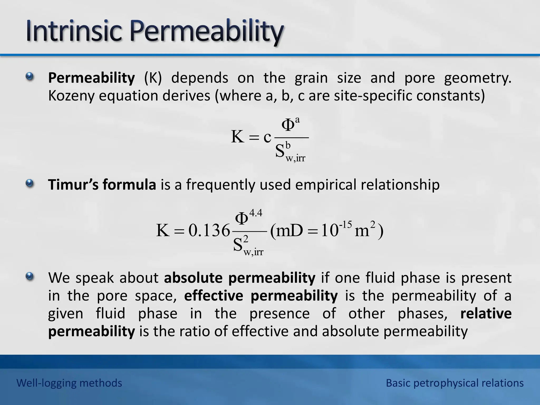 Permeability (K) depends on the grain size and pore geometry.
Kozeny equation derives (where a, b, c are site-specific constants)
Timur’s formula is a frequently used empirical relationship
We speak about absolute permeability if one fluid phase is present
in the pore space, effective permeability is the permeability of a
given fluid phase in the presence of other phases, relative
permeability is the ratio of effective and absolute permeability
)
m
10
(mD
S
Φ
136
.
0
K 2
15
-
2
irr
w,
4.4


b
w,irr
a
S
Φ
c
K 
Well-logging methods Basic petrophysical relations
 