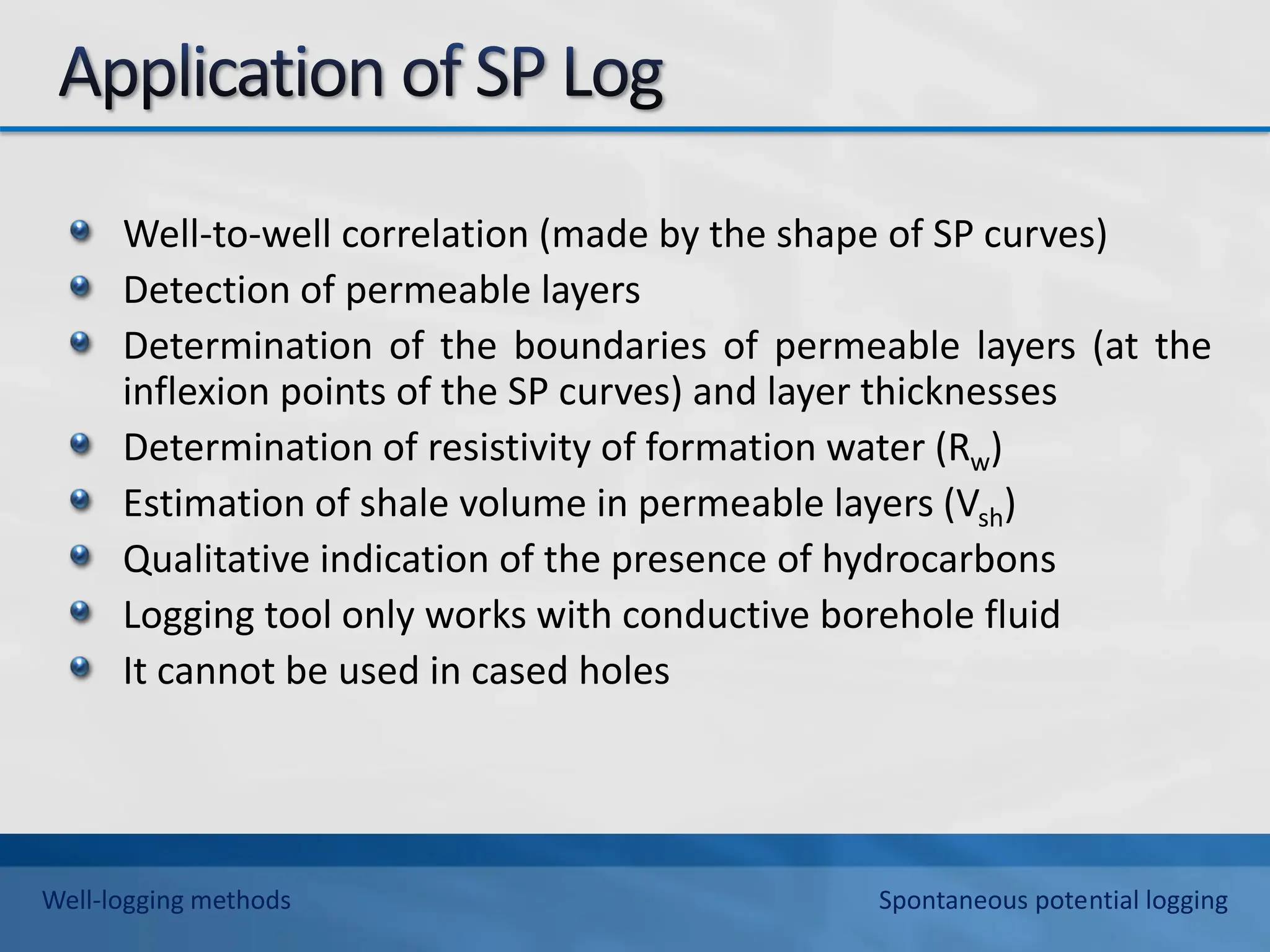 Well-to-well correlation (made by the shape of SP curves)
Detection of permeable layers
Determination of the boundaries of permeable layers (at the
inflexion points of the SP curves) and layer thicknesses
Determination of resistivity of formation water (Rw)
Estimation of shale volume in permeable layers (Vsh)
Qualitative indication of the presence of hydrocarbons
Logging tool only works with conductive borehole fluid
It cannot be used in cased holes
Well-logging methods Spontaneous potential logging
 